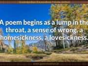 A poem begins as a lump in the throat, a sense of wrong, a homesickness, a lovesickness. Robert Frost